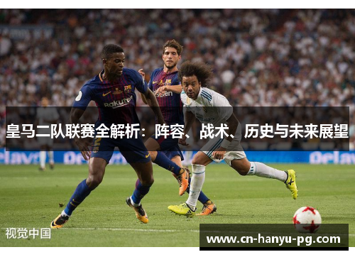 皇马二队联赛全解析：阵容、战术、历史与未来展望