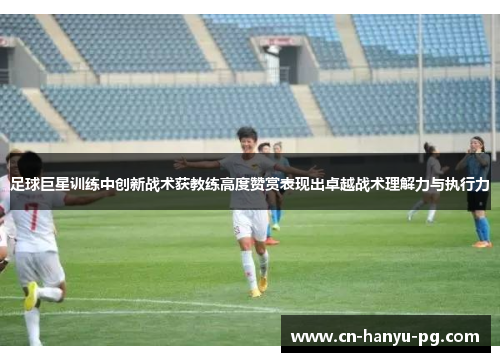 足球巨星训练中创新战术获教练高度赞赏表现出卓越战术理解力与执行力