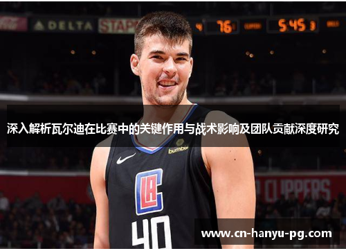 深入解析瓦尔迪在比赛中的关键作用与战术影响及团队贡献深度研究