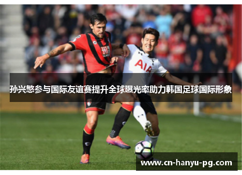 孙兴慜参与国际友谊赛提升全球曝光率助力韩国足球国际形象