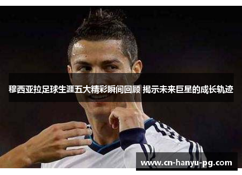 穆西亚拉足球生涯五大精彩瞬间回顾 揭示未来巨星的成长轨迹