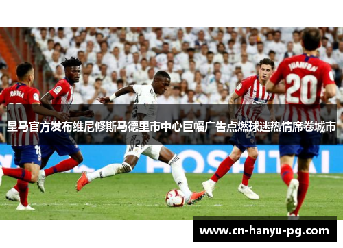 皇马官方发布维尼修斯马德里市中心巨幅广告点燃球迷热情席卷城市